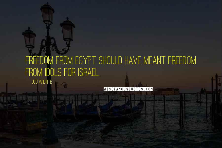 Jud Wilhite Quotes: Freedom from Egypt should have meant freedom from idols for Israel.