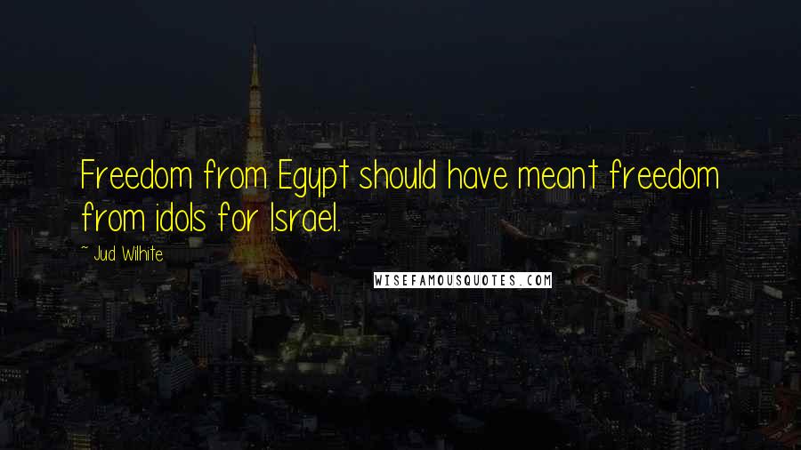 Jud Wilhite Quotes: Freedom from Egypt should have meant freedom from idols for Israel.