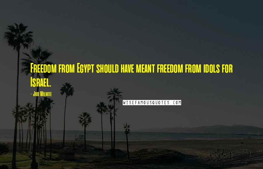 Jud Wilhite Quotes: Freedom from Egypt should have meant freedom from idols for Israel.