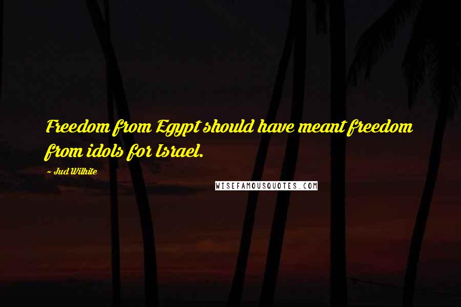 Jud Wilhite Quotes: Freedom from Egypt should have meant freedom from idols for Israel.