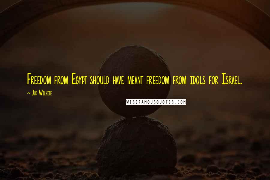 Jud Wilhite Quotes: Freedom from Egypt should have meant freedom from idols for Israel.