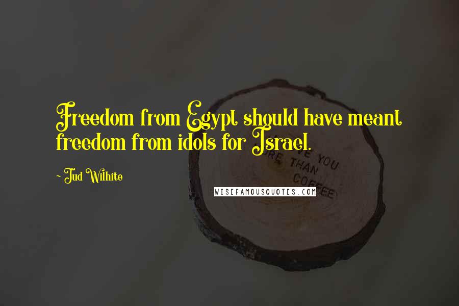 Jud Wilhite Quotes: Freedom from Egypt should have meant freedom from idols for Israel.