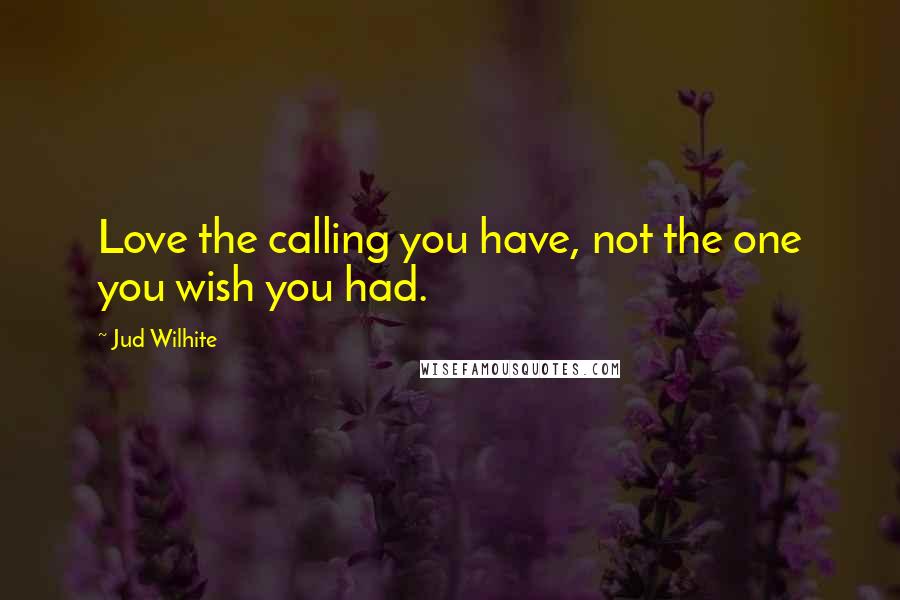 Jud Wilhite Quotes: Love the calling you have, not the one you wish you had.