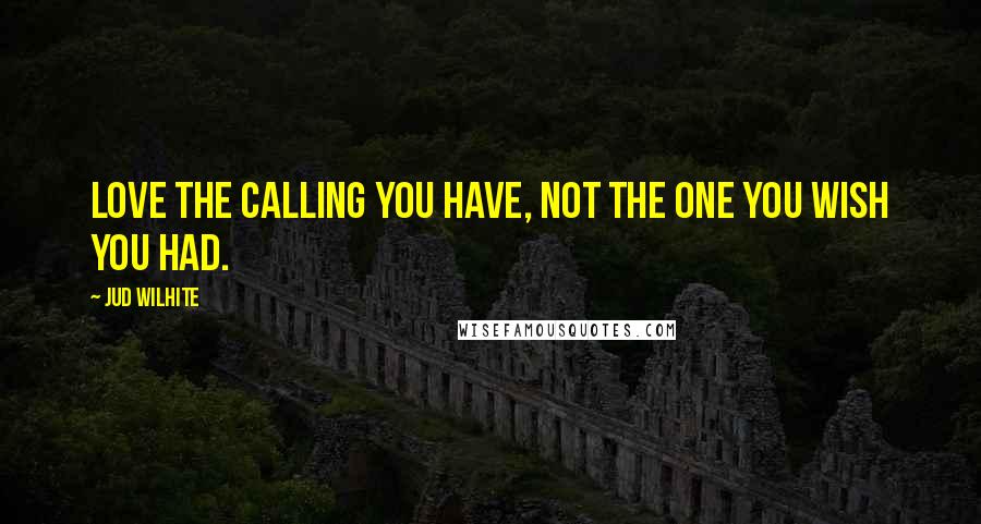 Jud Wilhite Quotes: Love the calling you have, not the one you wish you had.