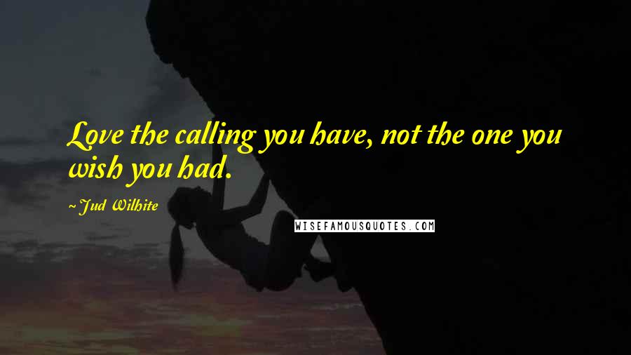 Jud Wilhite Quotes: Love the calling you have, not the one you wish you had.