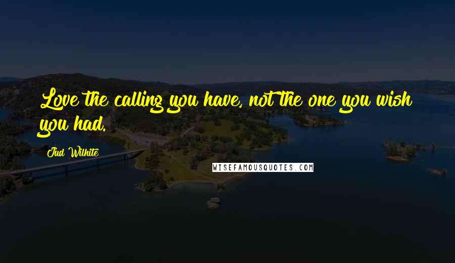 Jud Wilhite Quotes: Love the calling you have, not the one you wish you had.