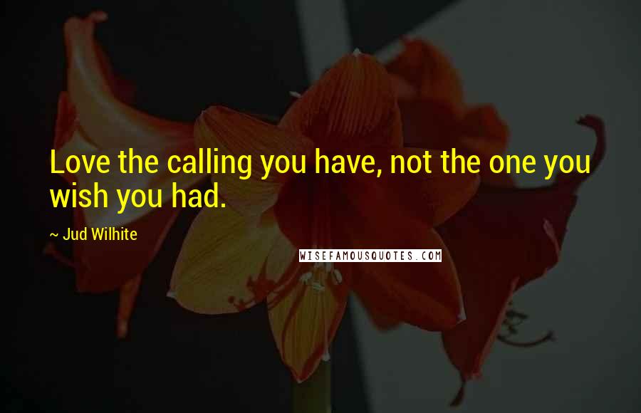 Jud Wilhite Quotes: Love the calling you have, not the one you wish you had.