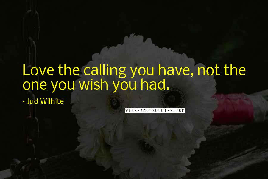 Jud Wilhite Quotes: Love the calling you have, not the one you wish you had.