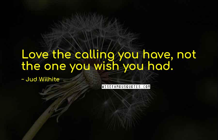 Jud Wilhite Quotes: Love the calling you have, not the one you wish you had.