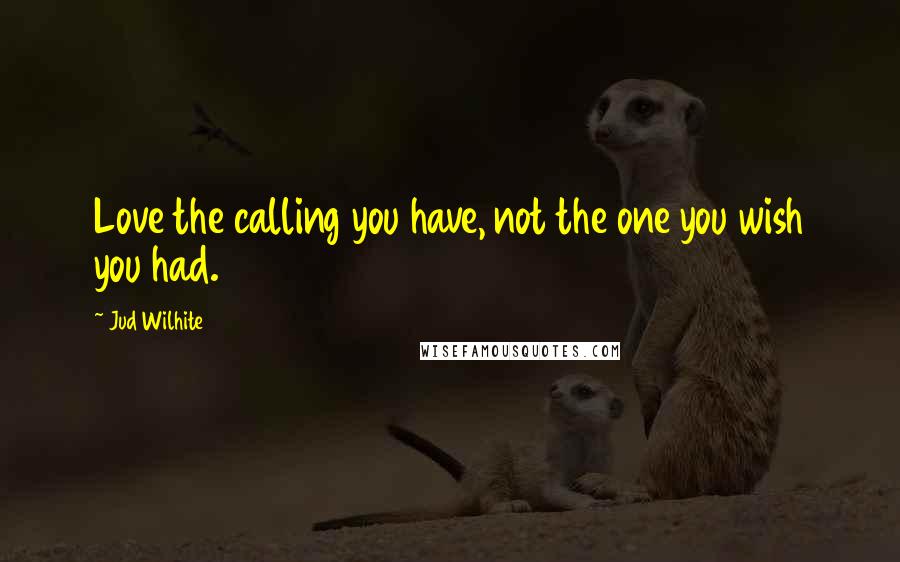 Jud Wilhite Quotes: Love the calling you have, not the one you wish you had.