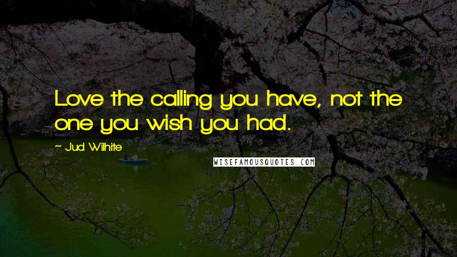 Jud Wilhite Quotes: Love the calling you have, not the one you wish you had.