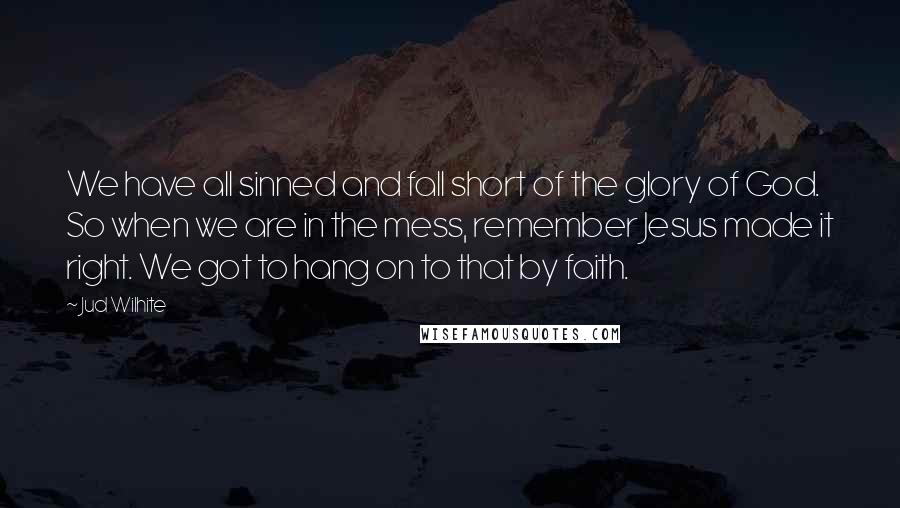 Jud Wilhite Quotes: We have all sinned and fall short of the glory of God. So when we are in the mess, remember Jesus made it right. We got to hang on to that by faith.