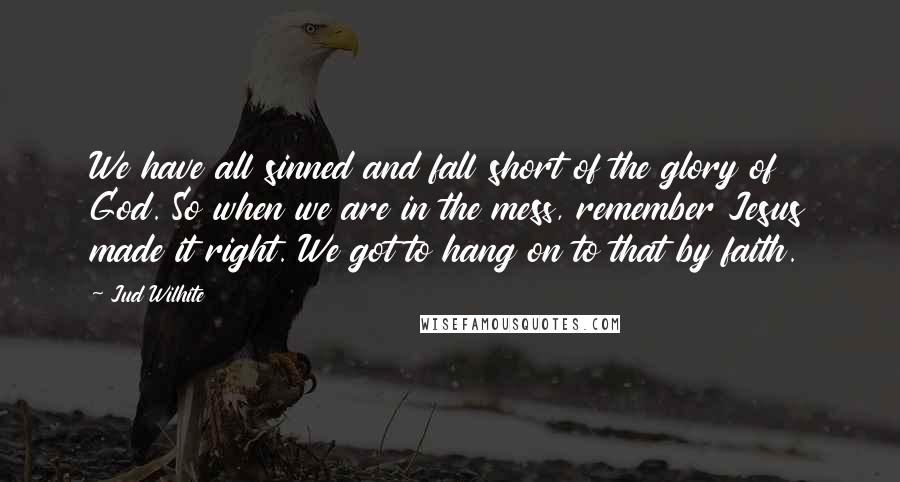 Jud Wilhite Quotes: We have all sinned and fall short of the glory of God. So when we are in the mess, remember Jesus made it right. We got to hang on to that by faith.