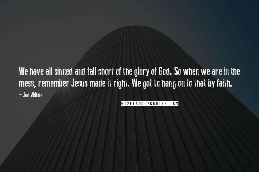 Jud Wilhite Quotes: We have all sinned and fall short of the glory of God. So when we are in the mess, remember Jesus made it right. We got to hang on to that by faith.
