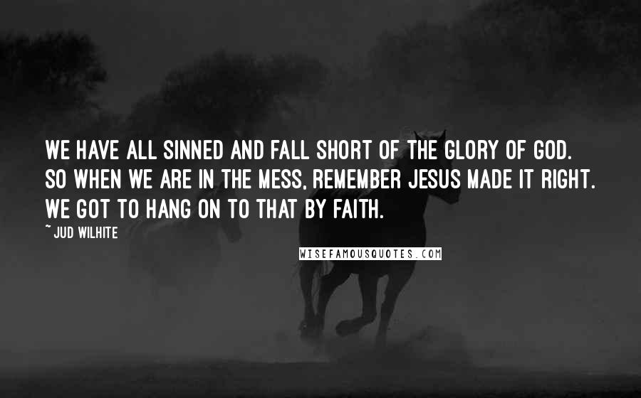 Jud Wilhite Quotes: We have all sinned and fall short of the glory of God. So when we are in the mess, remember Jesus made it right. We got to hang on to that by faith.