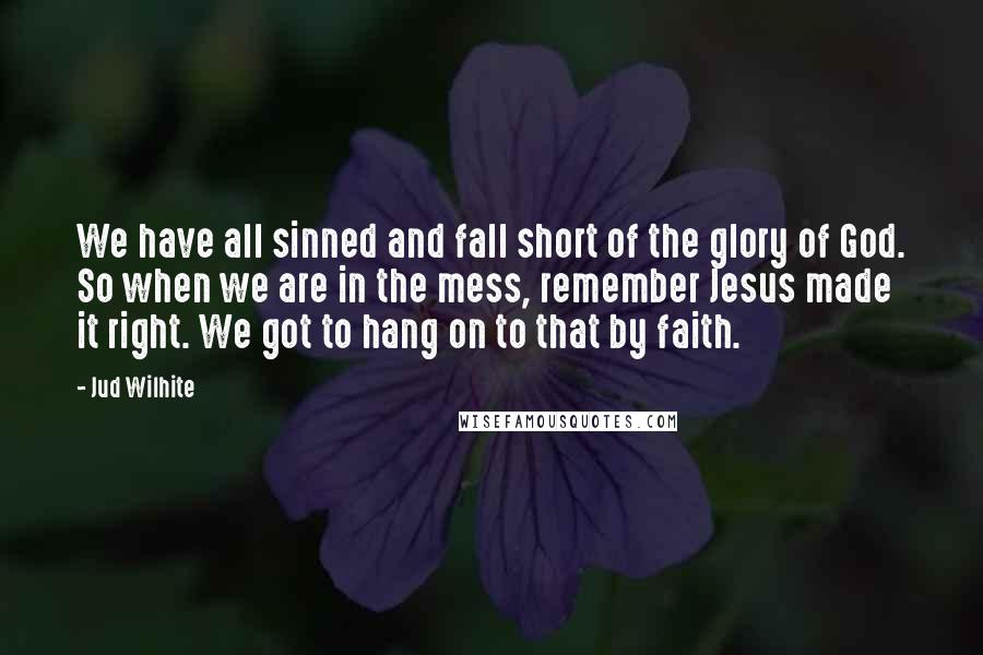 Jud Wilhite Quotes: We have all sinned and fall short of the glory of God. So when we are in the mess, remember Jesus made it right. We got to hang on to that by faith.