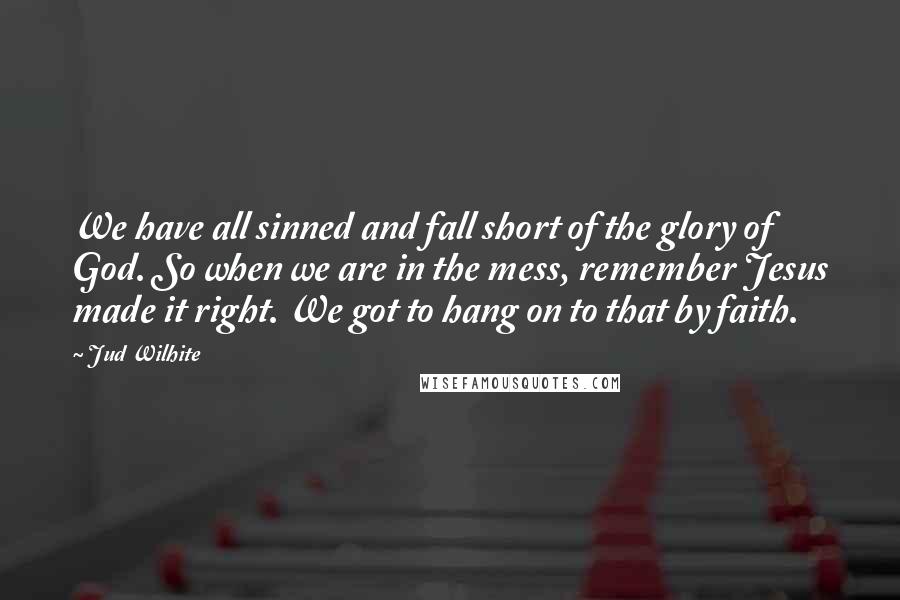 Jud Wilhite Quotes: We have all sinned and fall short of the glory of God. So when we are in the mess, remember Jesus made it right. We got to hang on to that by faith.