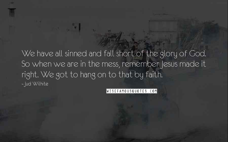 Jud Wilhite Quotes: We have all sinned and fall short of the glory of God. So when we are in the mess, remember Jesus made it right. We got to hang on to that by faith.