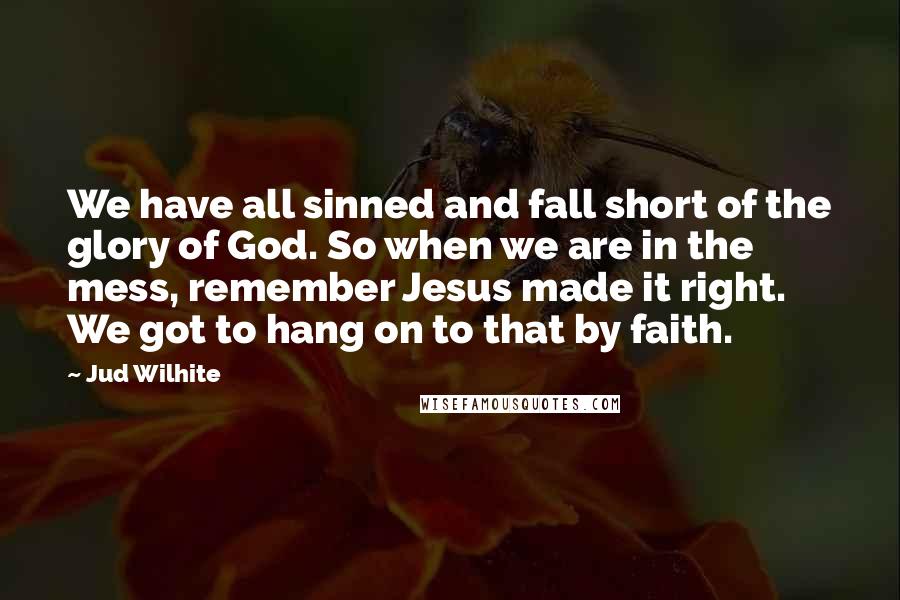 Jud Wilhite Quotes: We have all sinned and fall short of the glory of God. So when we are in the mess, remember Jesus made it right. We got to hang on to that by faith.