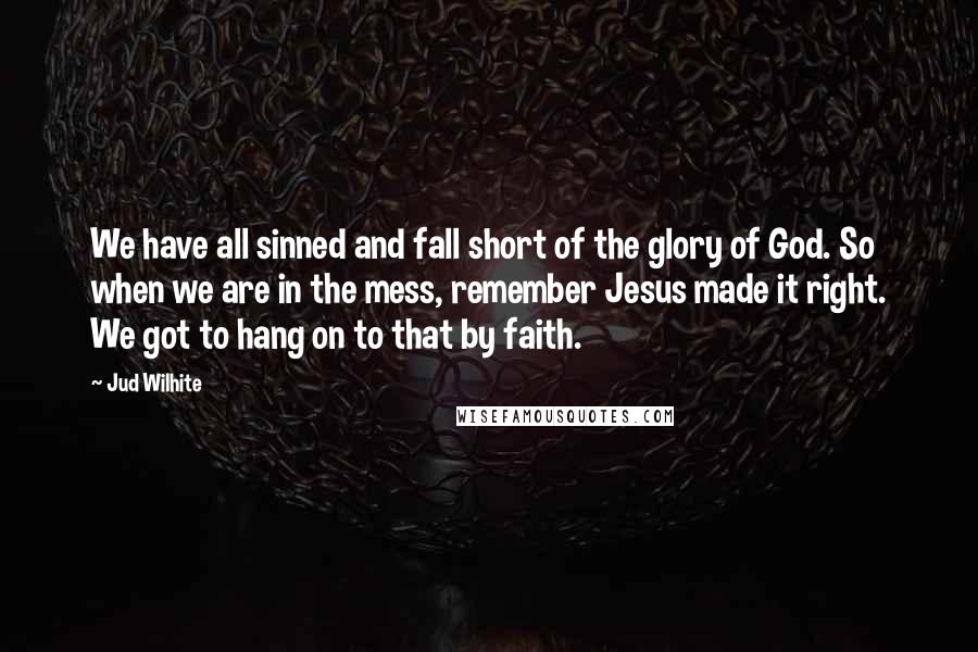 Jud Wilhite Quotes: We have all sinned and fall short of the glory of God. So when we are in the mess, remember Jesus made it right. We got to hang on to that by faith.