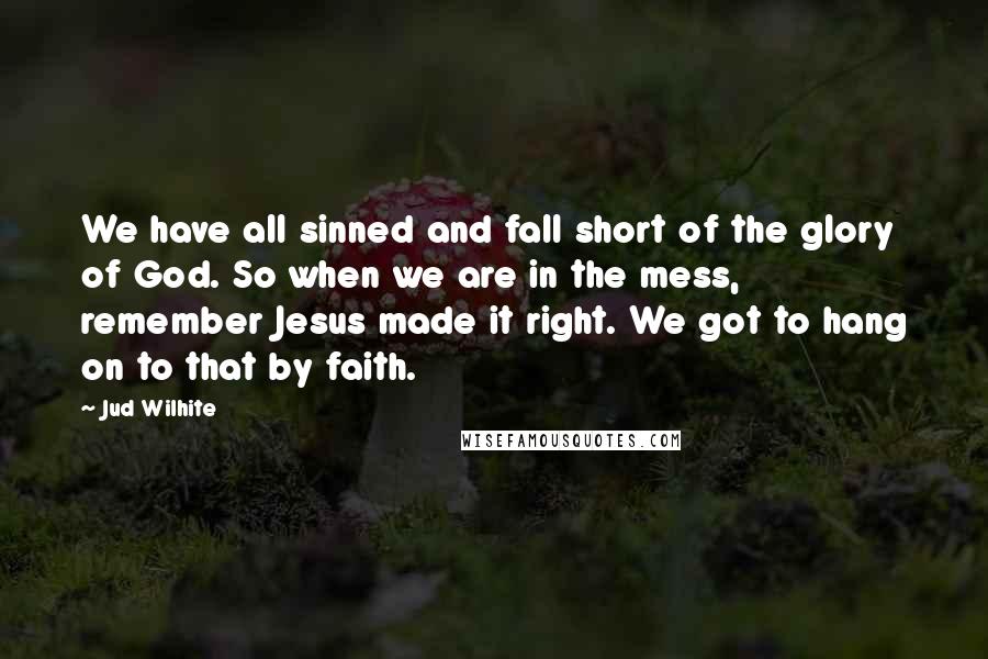 Jud Wilhite Quotes: We have all sinned and fall short of the glory of God. So when we are in the mess, remember Jesus made it right. We got to hang on to that by faith.