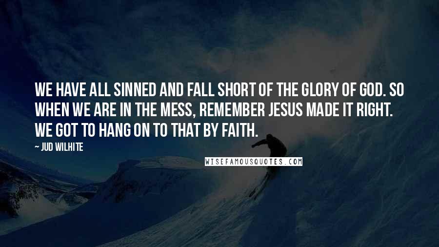 Jud Wilhite Quotes: We have all sinned and fall short of the glory of God. So when we are in the mess, remember Jesus made it right. We got to hang on to that by faith.