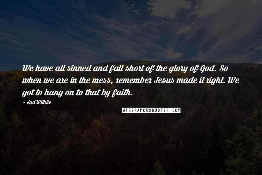 Jud Wilhite Quotes: We have all sinned and fall short of the glory of God. So when we are in the mess, remember Jesus made it right. We got to hang on to that by faith.