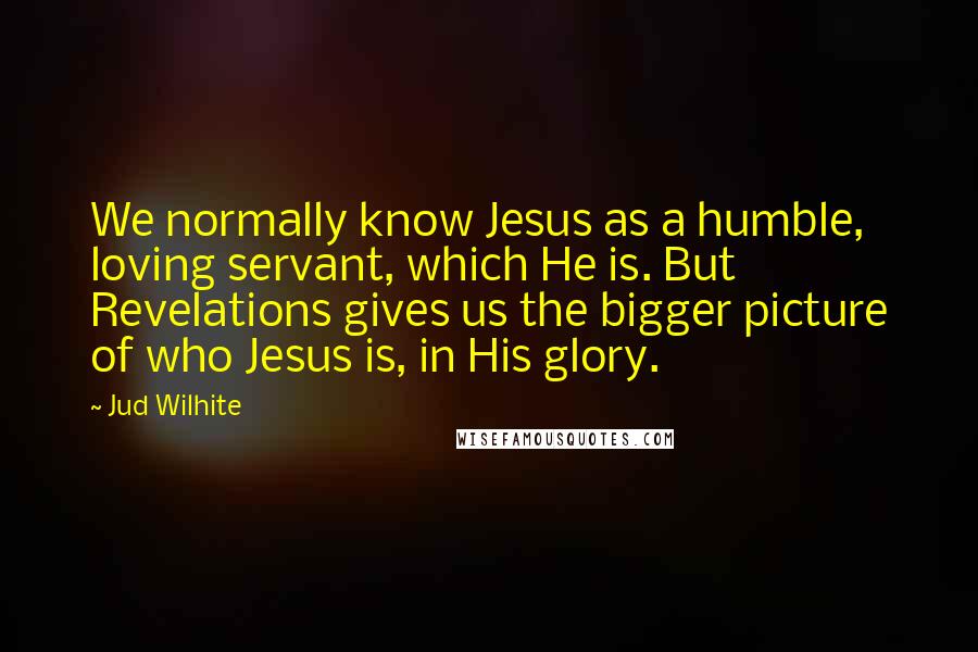 Jud Wilhite Quotes: We normally know Jesus as a humble, loving servant, which He is. But Revelations gives us the bigger picture of who Jesus is, in His glory.