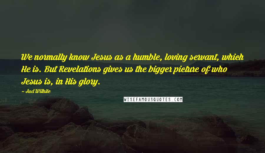 Jud Wilhite Quotes: We normally know Jesus as a humble, loving servant, which He is. But Revelations gives us the bigger picture of who Jesus is, in His glory.