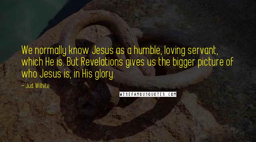 Jud Wilhite Quotes: We normally know Jesus as a humble, loving servant, which He is. But Revelations gives us the bigger picture of who Jesus is, in His glory.