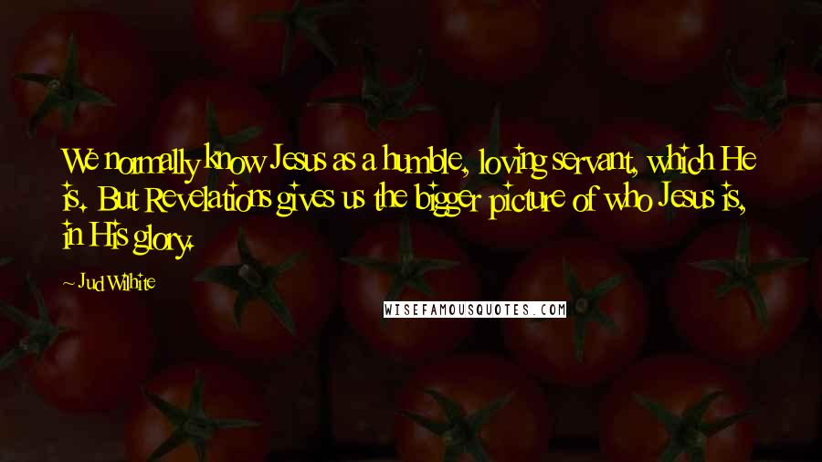 Jud Wilhite Quotes: We normally know Jesus as a humble, loving servant, which He is. But Revelations gives us the bigger picture of who Jesus is, in His glory.