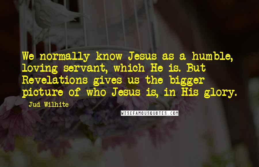 Jud Wilhite Quotes: We normally know Jesus as a humble, loving servant, which He is. But Revelations gives us the bigger picture of who Jesus is, in His glory.