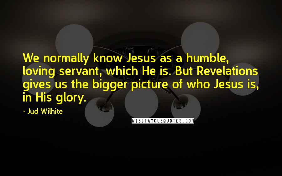 Jud Wilhite Quotes: We normally know Jesus as a humble, loving servant, which He is. But Revelations gives us the bigger picture of who Jesus is, in His glory.