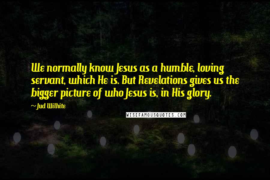Jud Wilhite Quotes: We normally know Jesus as a humble, loving servant, which He is. But Revelations gives us the bigger picture of who Jesus is, in His glory.