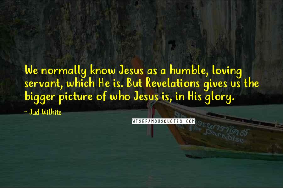 Jud Wilhite Quotes: We normally know Jesus as a humble, loving servant, which He is. But Revelations gives us the bigger picture of who Jesus is, in His glory.