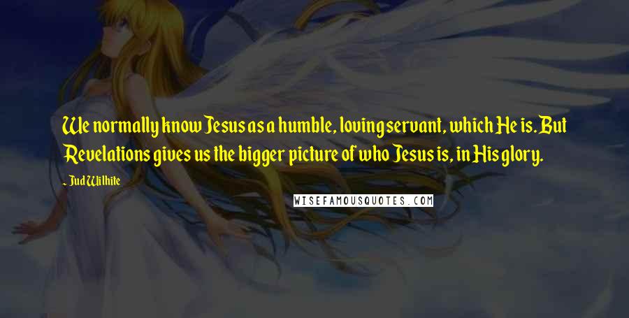 Jud Wilhite Quotes: We normally know Jesus as a humble, loving servant, which He is. But Revelations gives us the bigger picture of who Jesus is, in His glory.