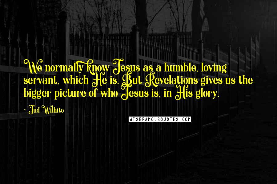 Jud Wilhite Quotes: We normally know Jesus as a humble, loving servant, which He is. But Revelations gives us the bigger picture of who Jesus is, in His glory.