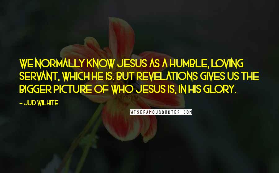 Jud Wilhite Quotes: We normally know Jesus as a humble, loving servant, which He is. But Revelations gives us the bigger picture of who Jesus is, in His glory.
