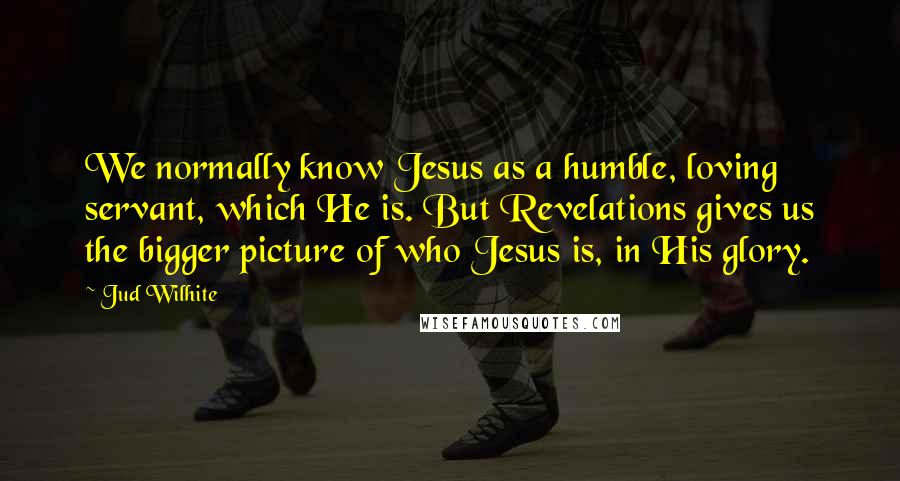 Jud Wilhite Quotes: We normally know Jesus as a humble, loving servant, which He is. But Revelations gives us the bigger picture of who Jesus is, in His glory.