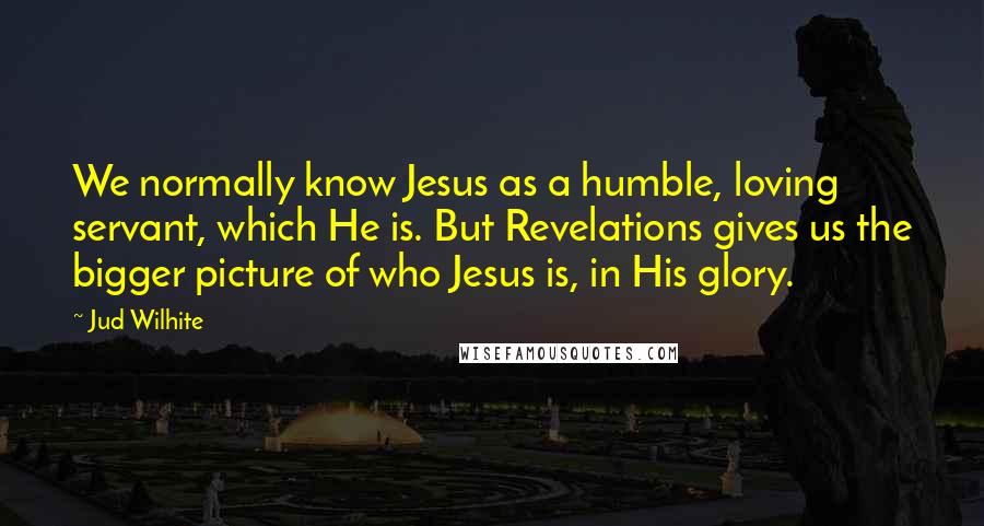 Jud Wilhite Quotes: We normally know Jesus as a humble, loving servant, which He is. But Revelations gives us the bigger picture of who Jesus is, in His glory.