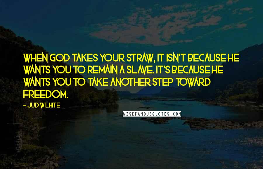 Jud Wilhite Quotes: When God takes your straw, it isn't because he wants you to remain a slave. It's because he wants you to take another step toward freedom.