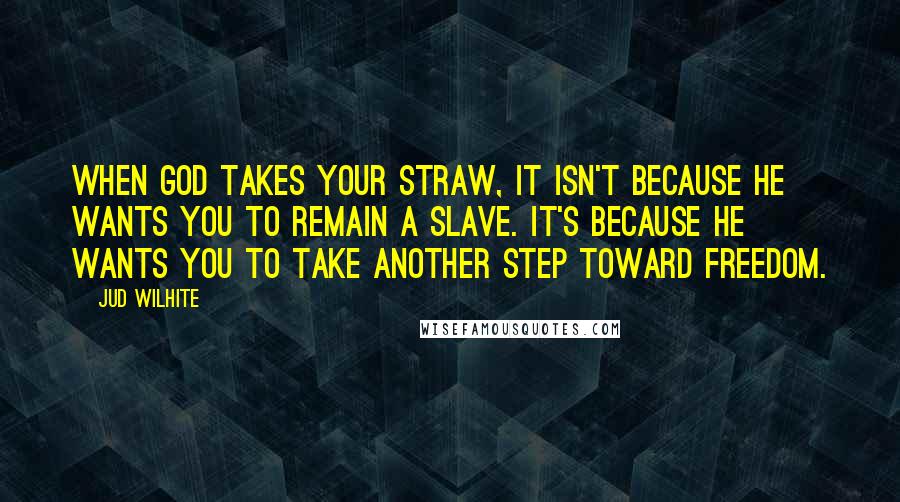 Jud Wilhite Quotes: When God takes your straw, it isn't because he wants you to remain a slave. It's because he wants you to take another step toward freedom.