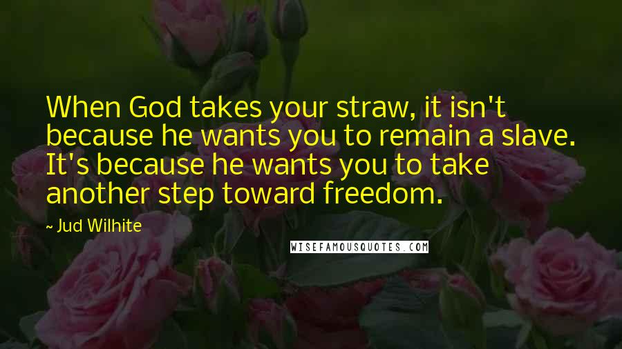 Jud Wilhite Quotes: When God takes your straw, it isn't because he wants you to remain a slave. It's because he wants you to take another step toward freedom.