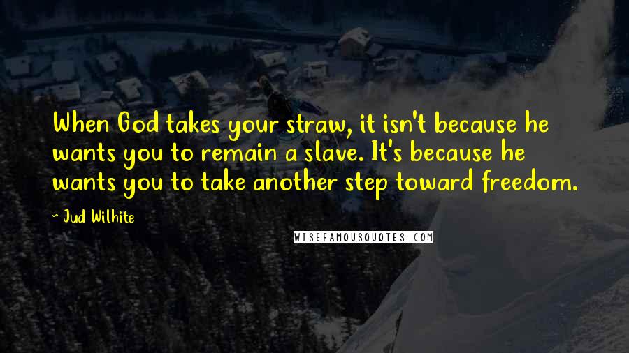Jud Wilhite Quotes: When God takes your straw, it isn't because he wants you to remain a slave. It's because he wants you to take another step toward freedom.