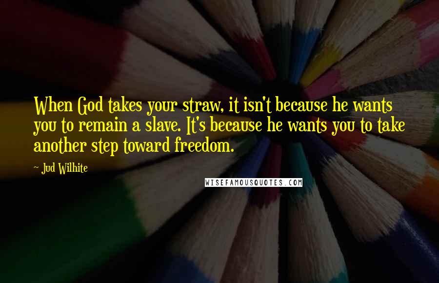 Jud Wilhite Quotes: When God takes your straw, it isn't because he wants you to remain a slave. It's because he wants you to take another step toward freedom.