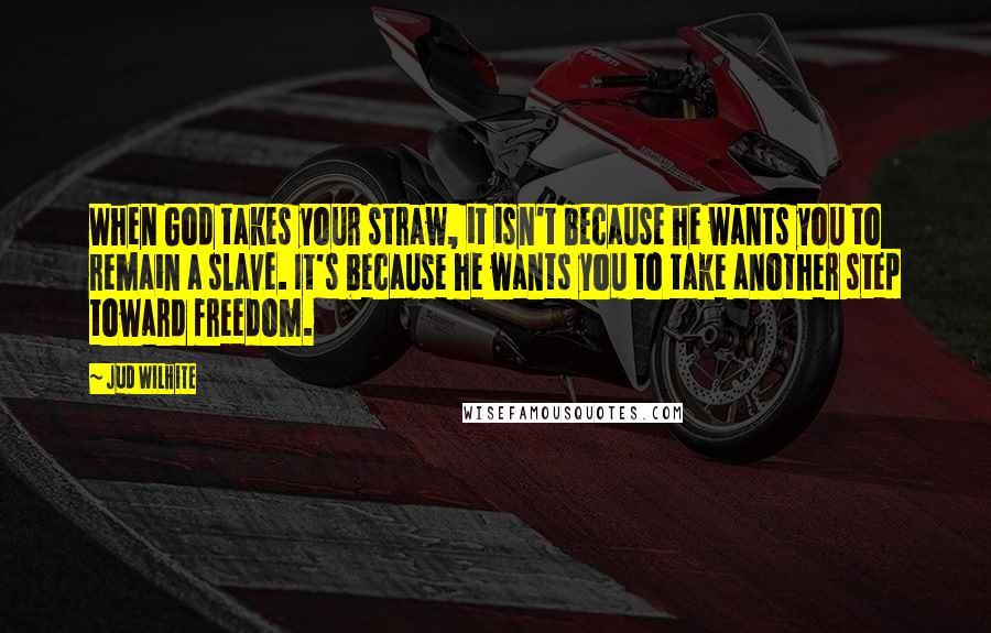 Jud Wilhite Quotes: When God takes your straw, it isn't because he wants you to remain a slave. It's because he wants you to take another step toward freedom.