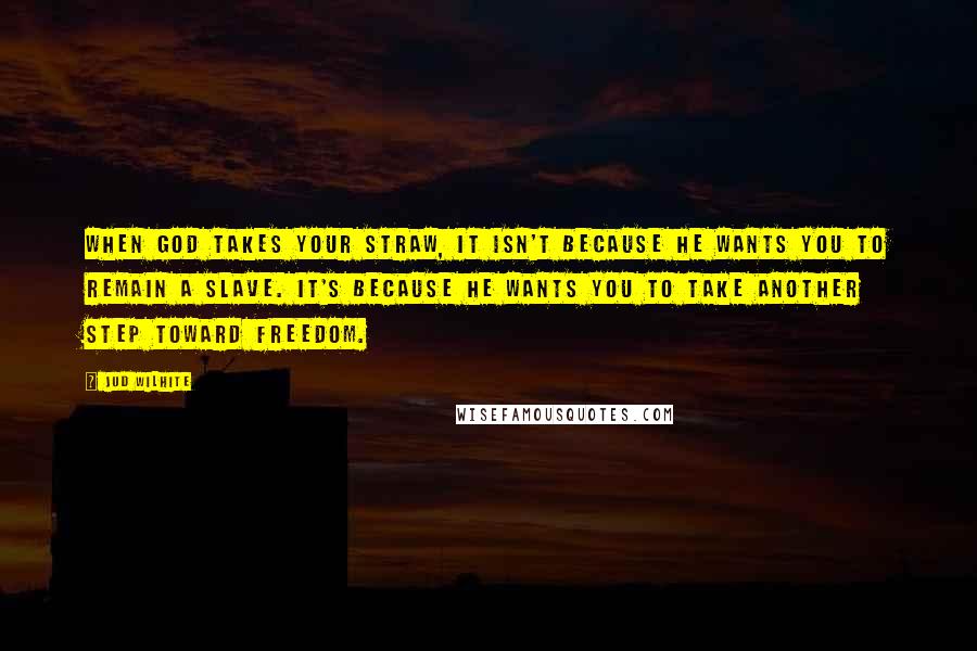 Jud Wilhite Quotes: When God takes your straw, it isn't because he wants you to remain a slave. It's because he wants you to take another step toward freedom.