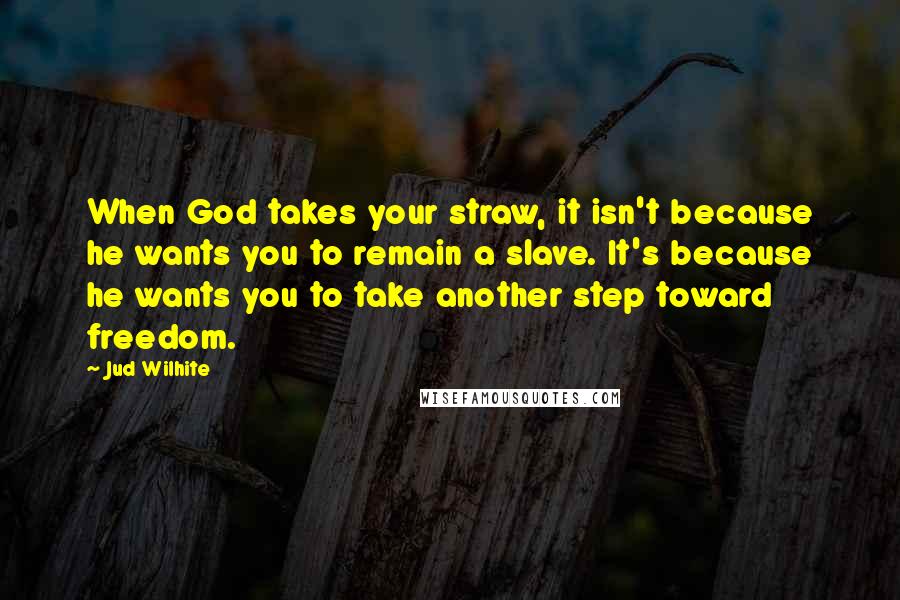 Jud Wilhite Quotes: When God takes your straw, it isn't because he wants you to remain a slave. It's because he wants you to take another step toward freedom.
