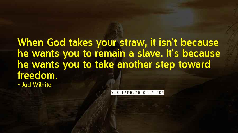 Jud Wilhite Quotes: When God takes your straw, it isn't because he wants you to remain a slave. It's because he wants you to take another step toward freedom.