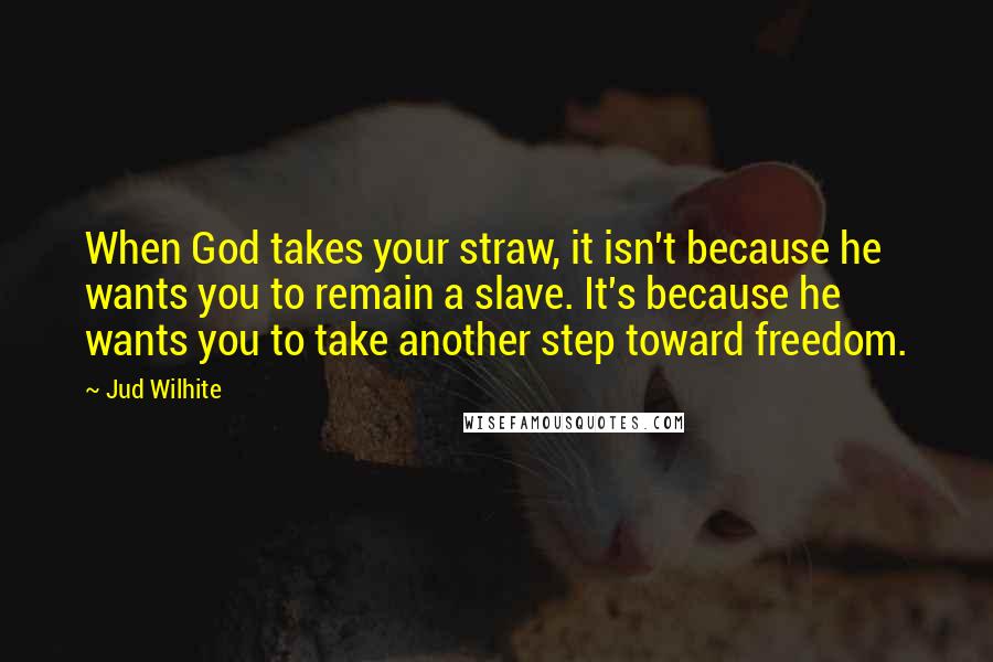 Jud Wilhite Quotes: When God takes your straw, it isn't because he wants you to remain a slave. It's because he wants you to take another step toward freedom.
